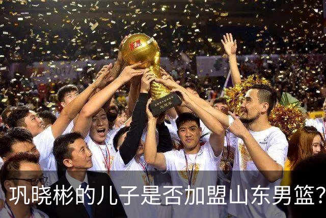巩晓彬的儿子是否加盟山东男篮？关注俱乐部的最新动态